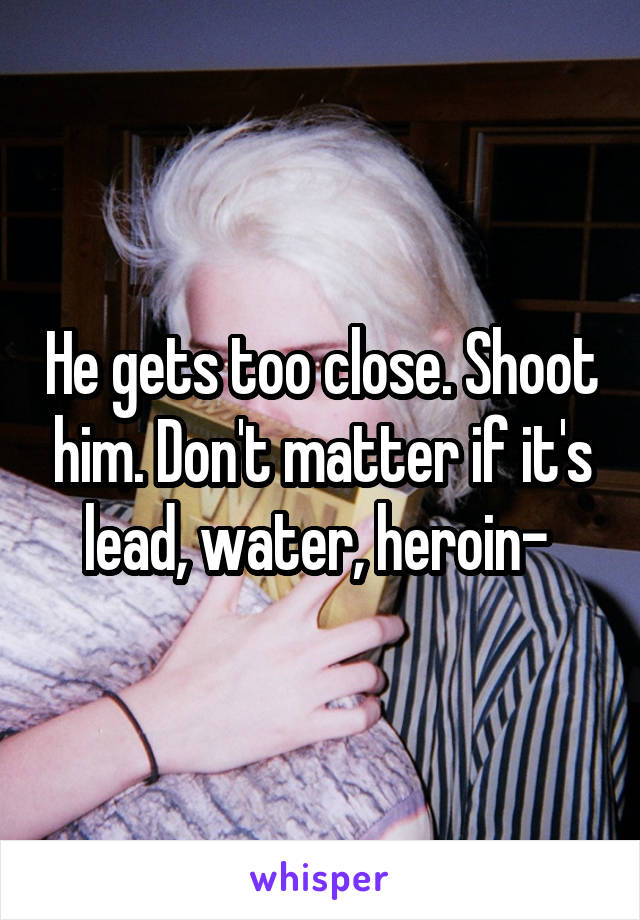 He gets too close. Shoot him. Don't matter if it's lead, water, heroin- 