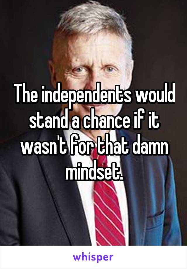 The independents would stand a chance if it wasn't for that damn mindset.