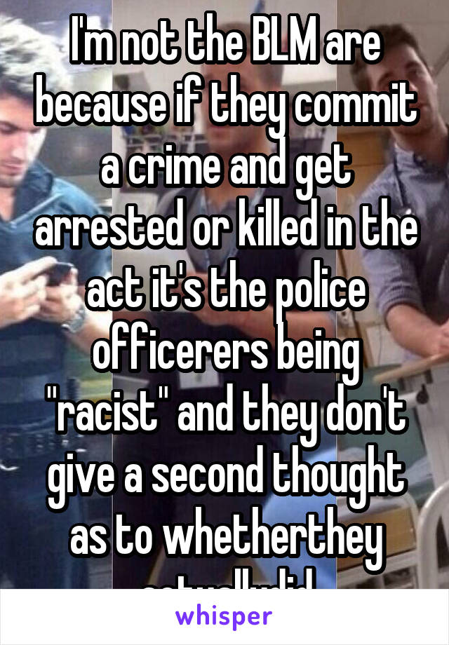 I'm not the BLM are because if they commit a crime and get arrested or killed in the act it's the police officerers being "racist" and they don't give a second thought as to whetherthey actuallydid