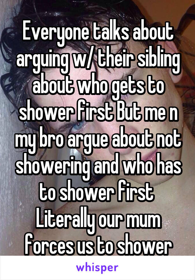 Everyone talks about arguing w/ their sibling about who gets to shower first But me n my bro argue about not showering and who has to shower first 
Literally our mum forces us to shower