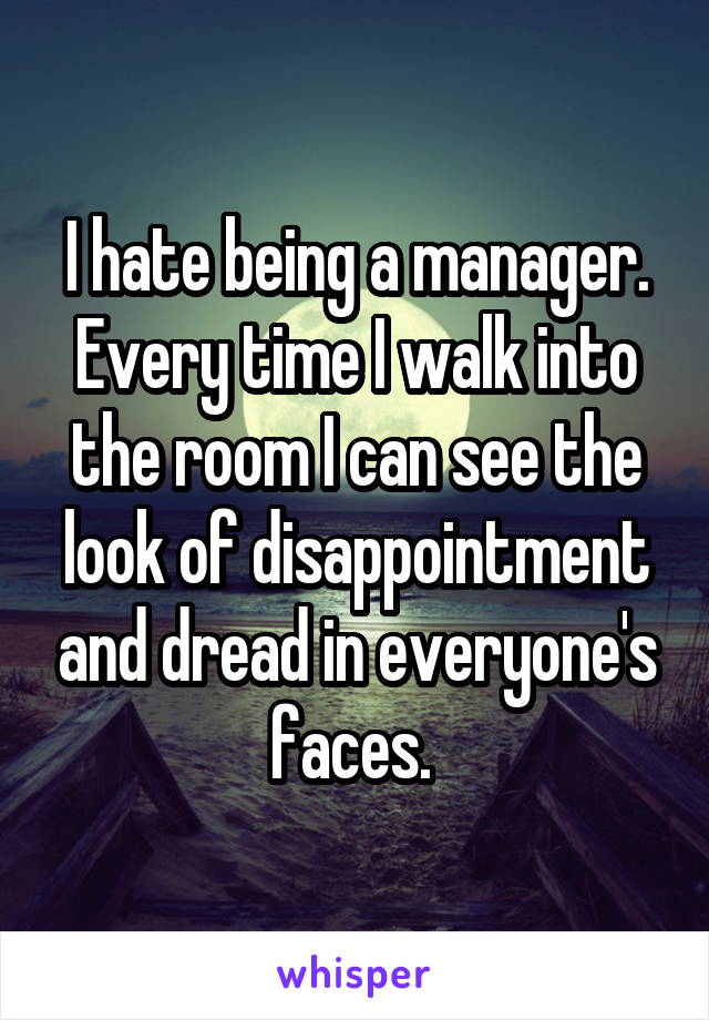 I hate being a manager. Every time I walk into the room I can see the look of disappointment and dread in everyone's faces. 