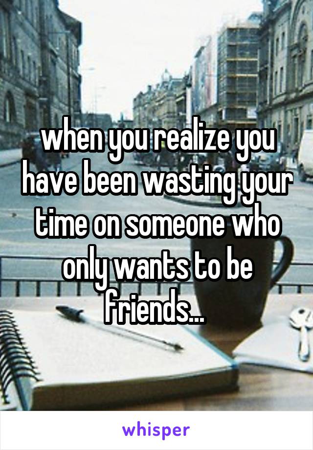 when you realize you have been wasting your time on someone who only wants to be friends... 