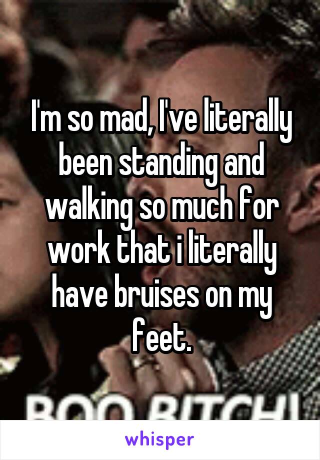 I'm so mad, I've literally been standing and walking so much for work that i literally have bruises on my feet.