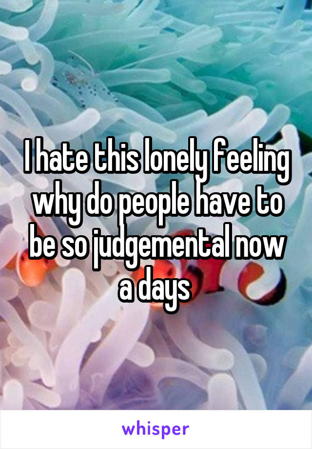 I hate this lonely feeling why do people have to be so judgemental now a days 