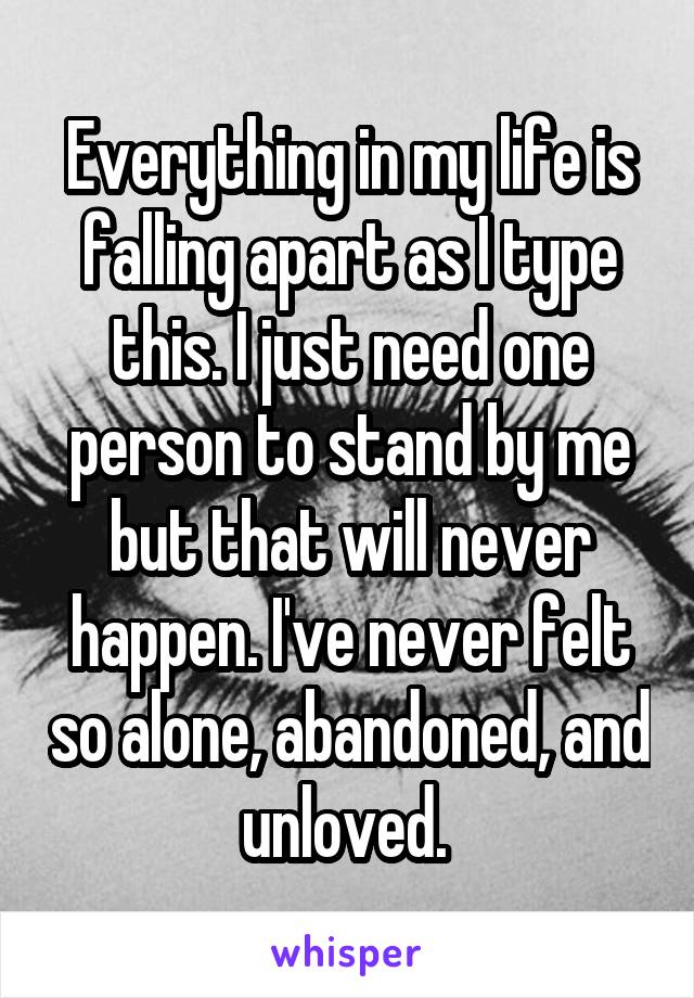 Everything in my life is falling apart as I type this. I just need one person to stand by me but that will never happen. I've never felt so alone, abandoned, and unloved. 