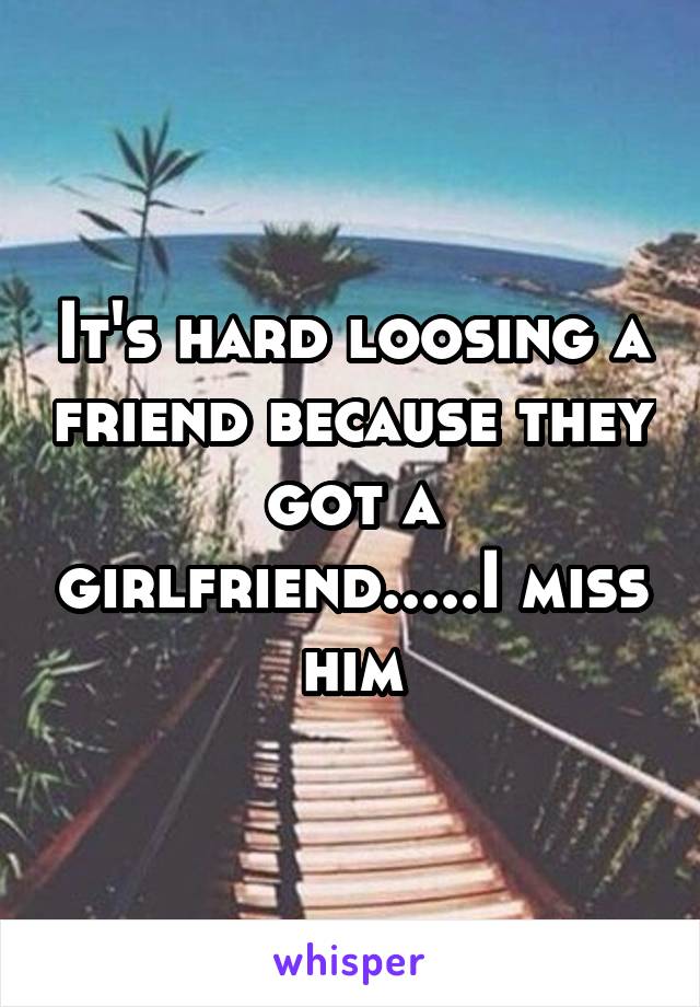 It's hard loosing a friend because they got a girlfriend.....I miss him