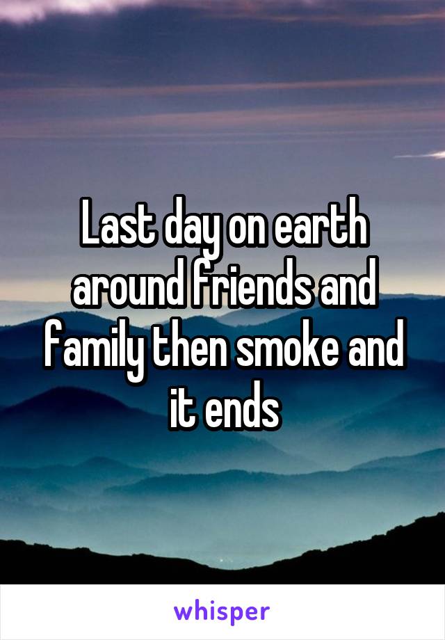 Last day on earth around friends and family then smoke and it ends
