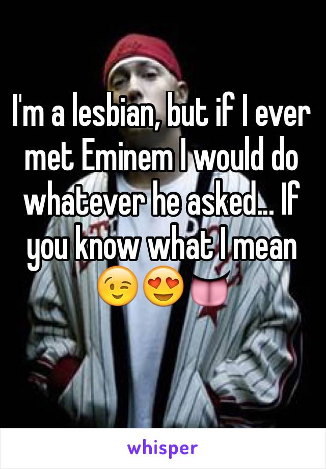 I'm a lesbian, but if I ever met Eminem I would do whatever he asked... If you know what I mean 😉😍👅