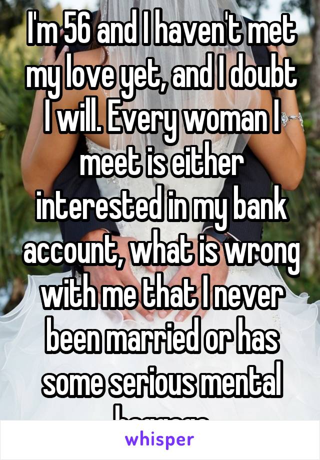 I'm 56 and I haven't met my love yet, and I doubt I will. Every woman I meet is either interested in my bank account, what is wrong with me that I never been married or has some serious mental baggage