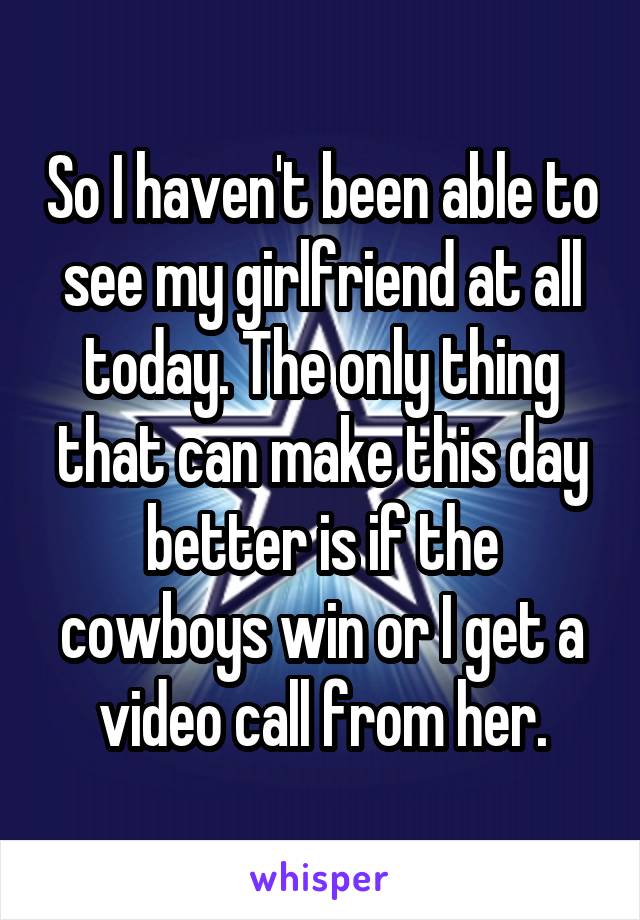 So I haven't been able to see my girlfriend at all today. The only thing that can make this day better is if the cowboys win or I get a video call from her.