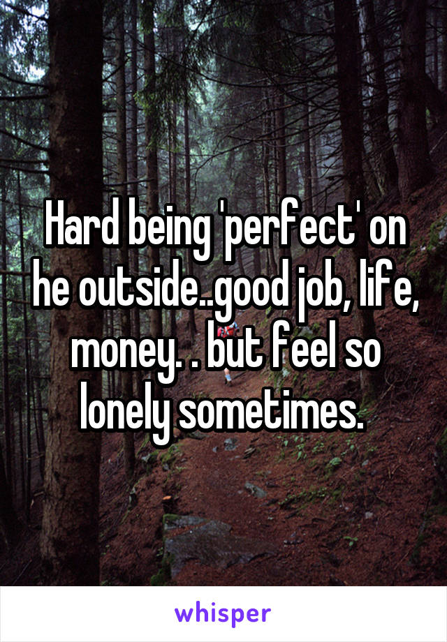 Hard being 'perfect' on he outside..good job, life, money. . but feel so lonely sometimes. 