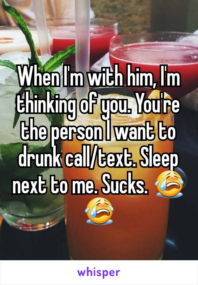 When I'm with him, I'm thinking of you. You're the person I want to drunk call/text. Sleep next to me. Sucks. 😭😭
