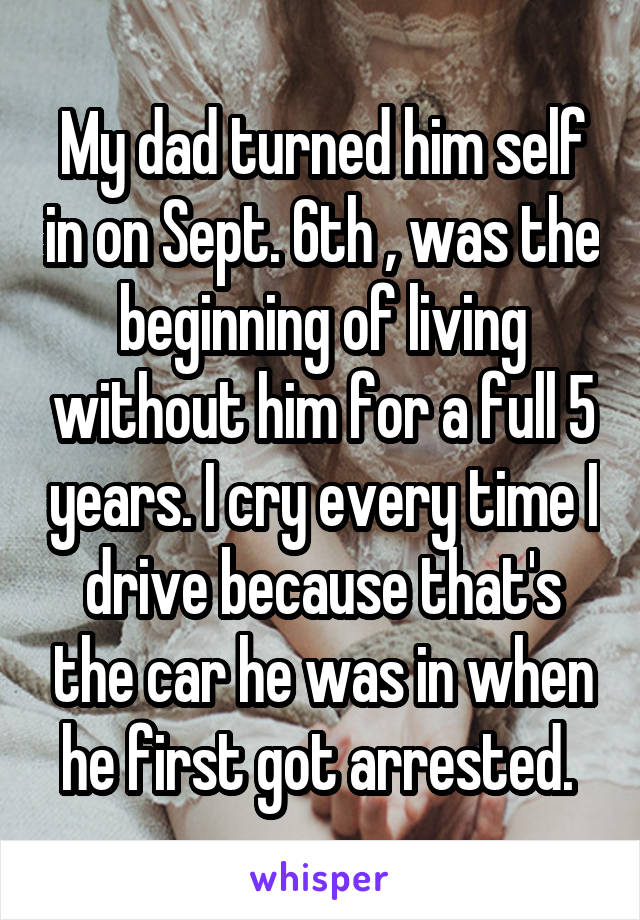 My dad turned him self in on Sept. 6th , was the beginning of living without him for a full 5 years. I cry every time I drive because that's the car he was in when he first got arrested. 