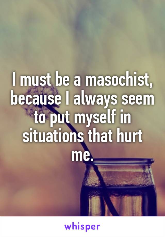 I must be a masochist, because I always seem to put myself in situations that hurt me.