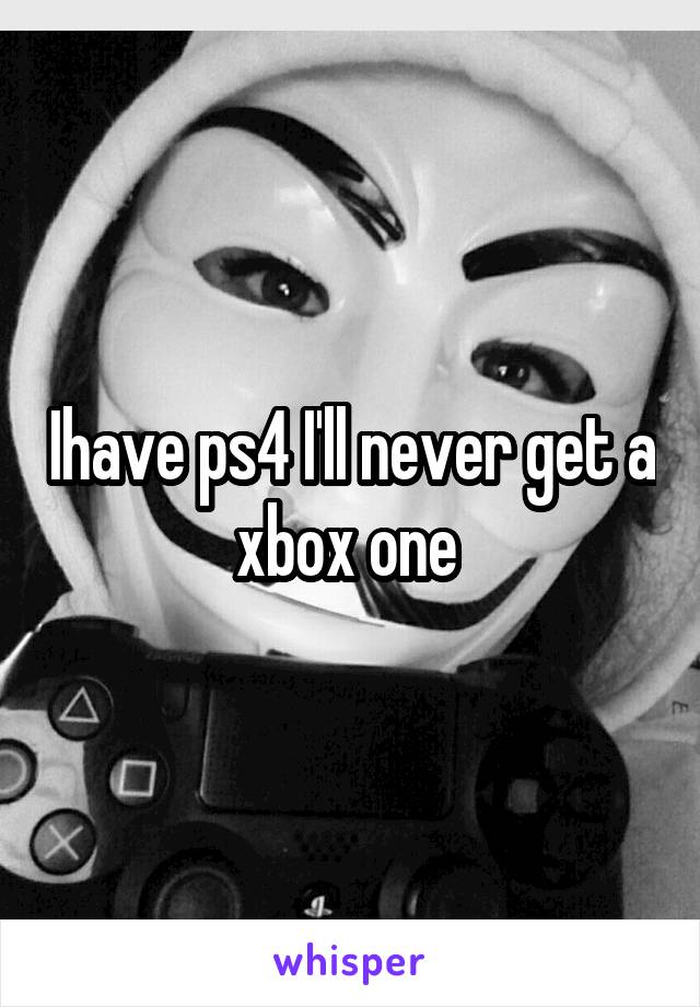 Ihave ps4 I'll never get a xbox one 