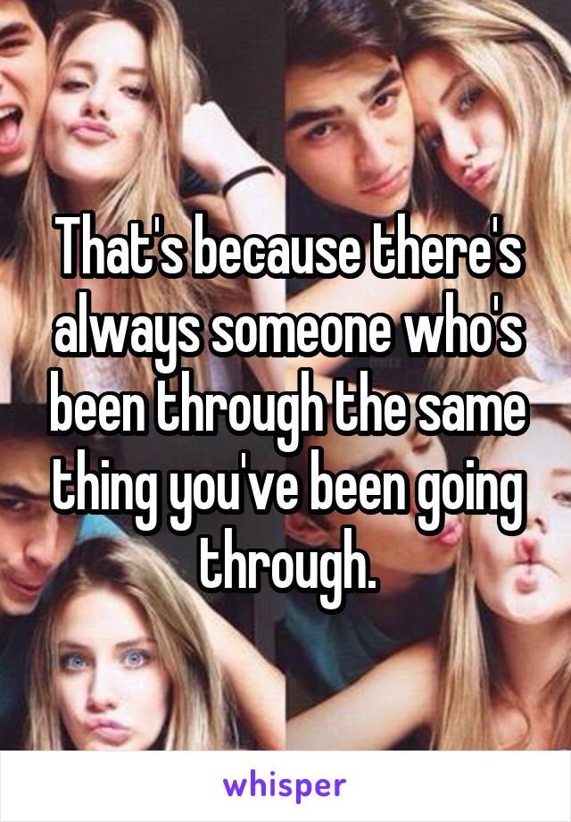 That's because there's always someone who's been through the same thing you've been going through.
