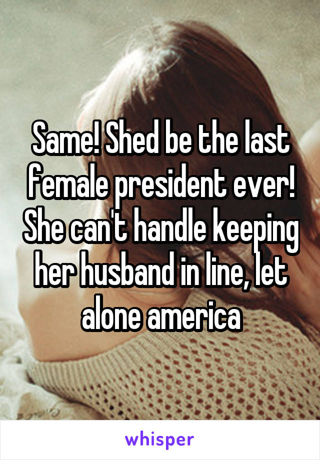 Same! Shed be the last female president ever! She can't handle keeping her husband in line, let alone america
