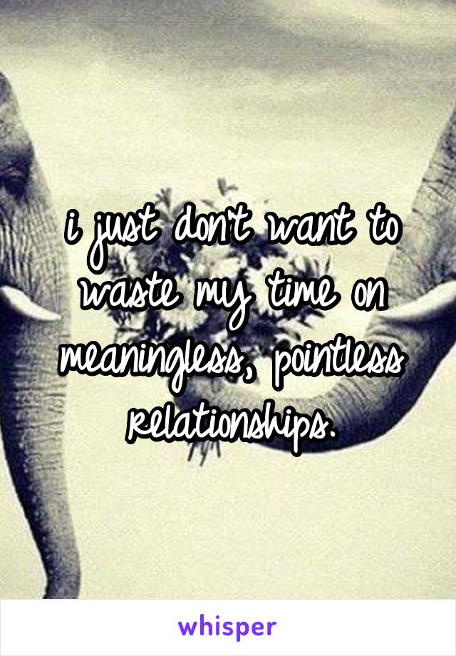 i just don't want to waste my time on meaningless, pointless relationships.