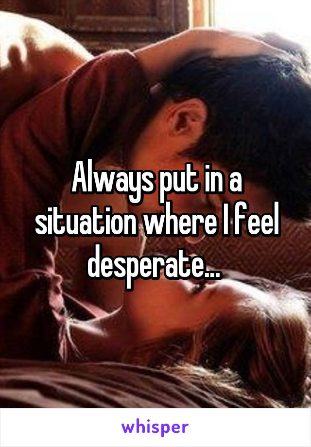 Always put in a situation where I feel desperate... 