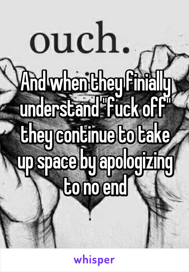 And when they finially understand "fuck off" they continue to take up space by apologizing to no end