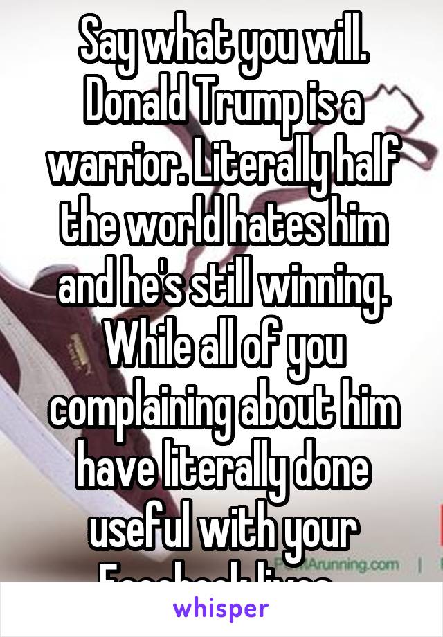 Say what you will. Donald Trump is a warrior. Literally half the world hates him and he's still winning. While all of you complaining about him have literally done useful with your Facebook lives. 