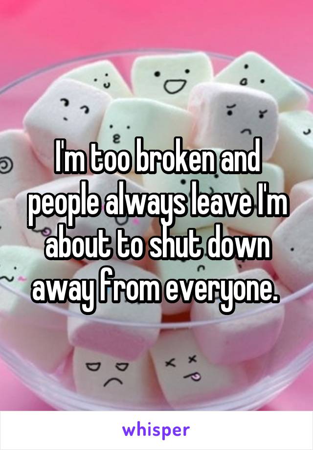 I'm too broken and people always leave I'm about to shut down away from everyone. 