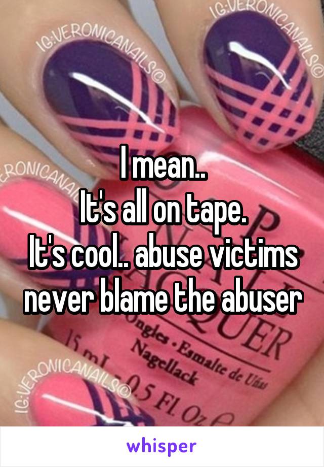 I mean..
It's all on tape.
It's cool.. abuse victims never blame the abuser