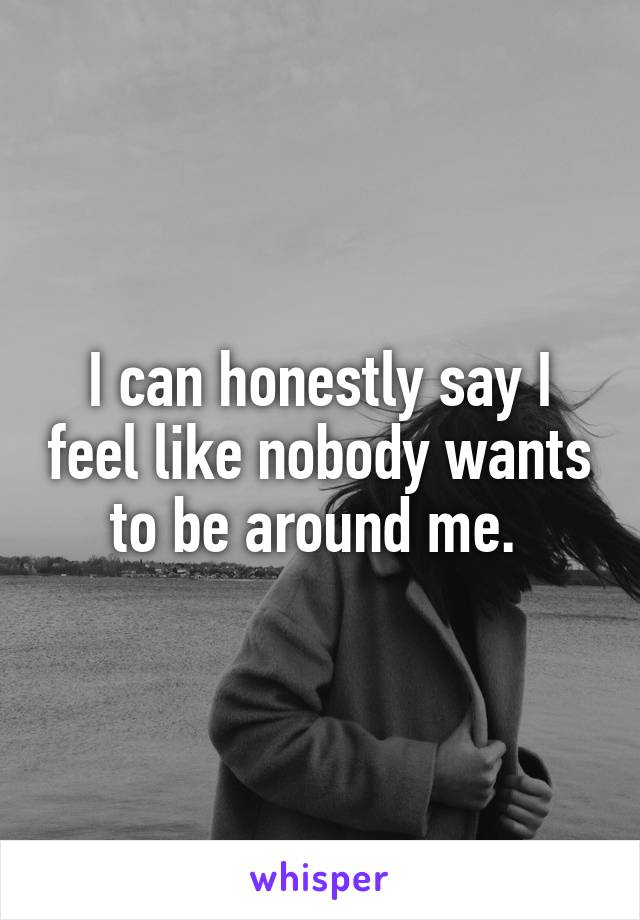 I can honestly say I feel like nobody wants to be around me. 