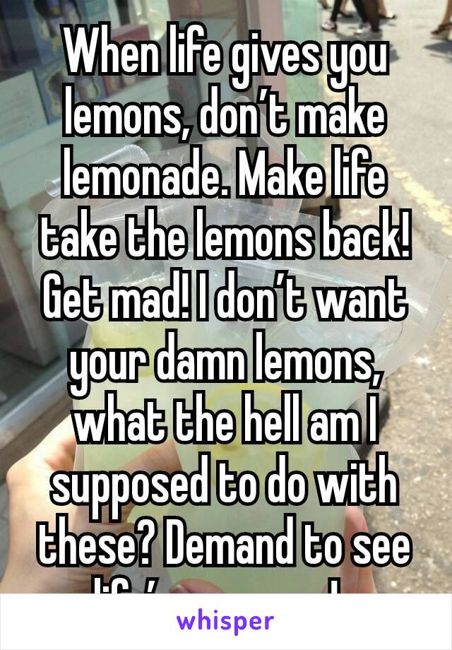 When life gives you lemons, don’t make lemonade. Make life take the lemons back! Get mad! I don’t want your damn lemons, what the hell am I supposed to do with these? Demand to see life’s manager!  