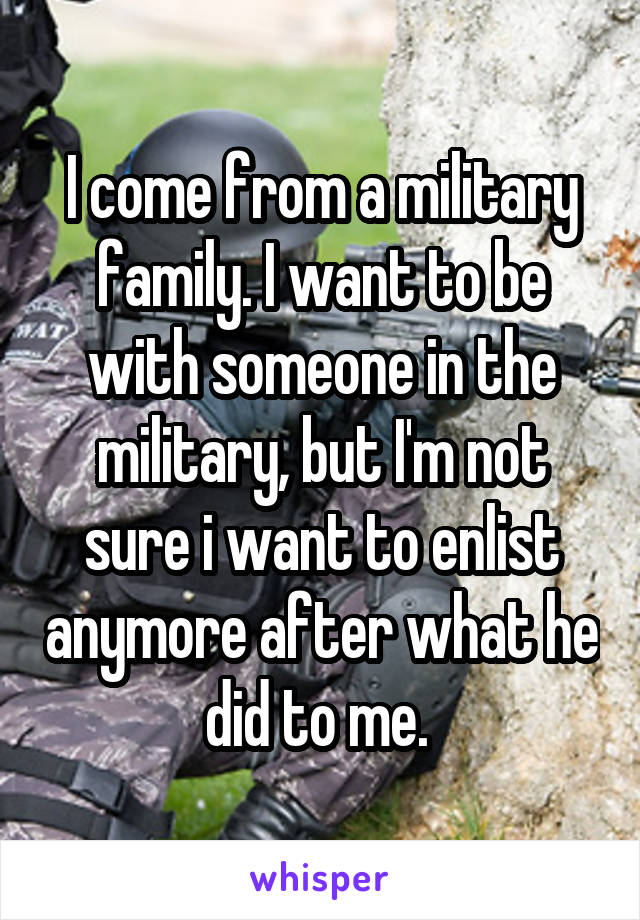 I come from a military family. I want to be with someone in the military, but I'm not sure i want to enlist anymore after what he did to me. 