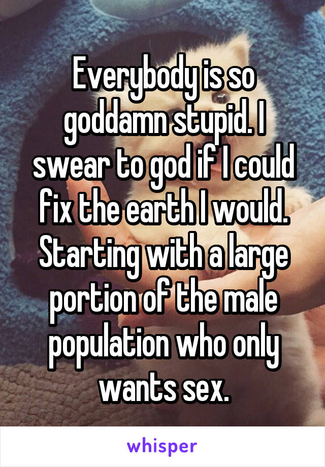 Everybody is so goddamn stupid. I swear to god if I could fix the earth I would. Starting with a large portion of the male population who only wants sex.