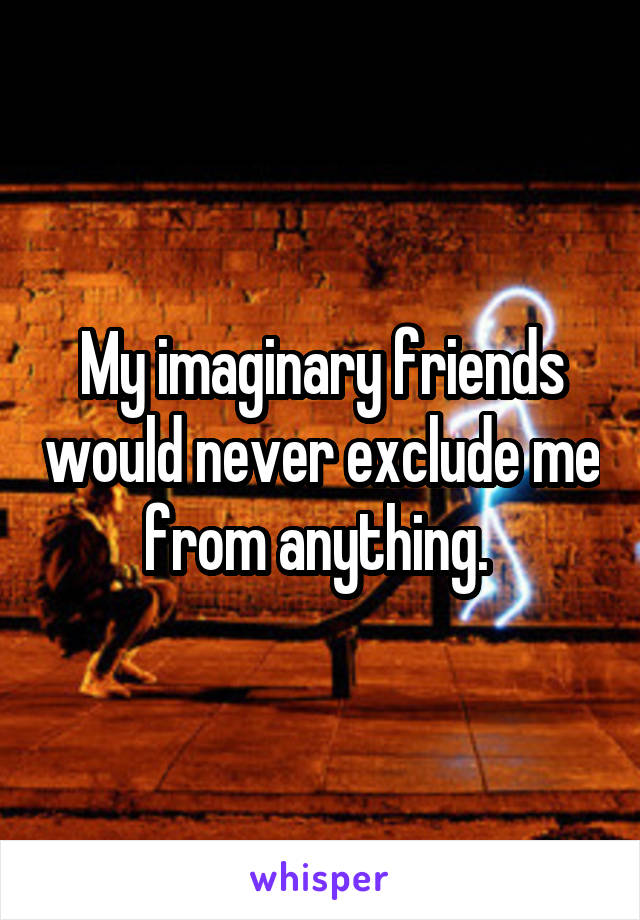 My imaginary friends would never exclude me from anything. 