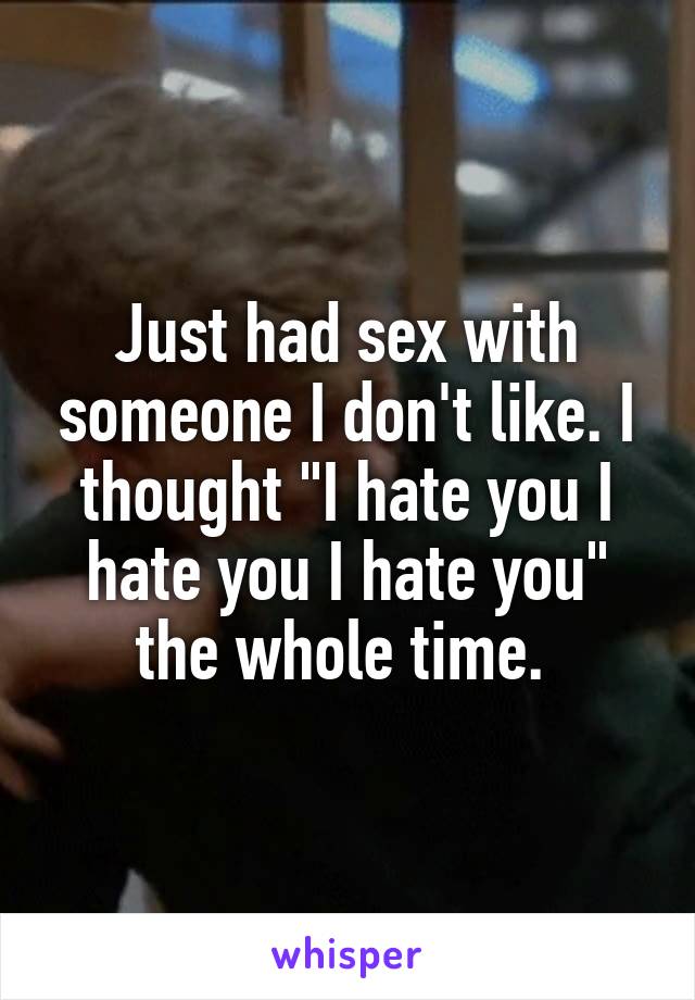 Just had sex with someone I don't like. I thought "I hate you I hate you I hate you" the whole time. 