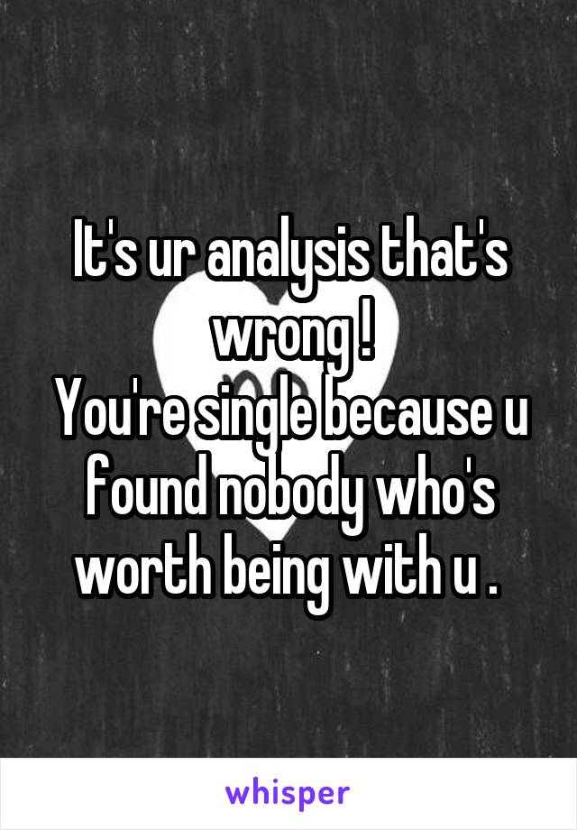 It's ur analysis that's wrong !
You're single because u found nobody who's worth being with u . 