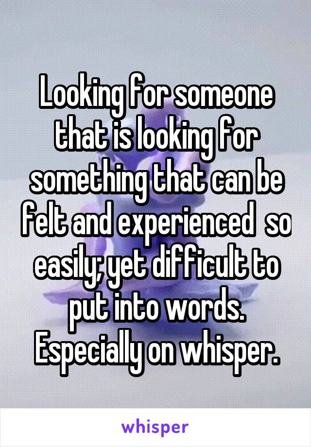 Looking for someone that is looking for something that can be felt and experienced  so easily; yet difficult to put into words. Especially on whisper.