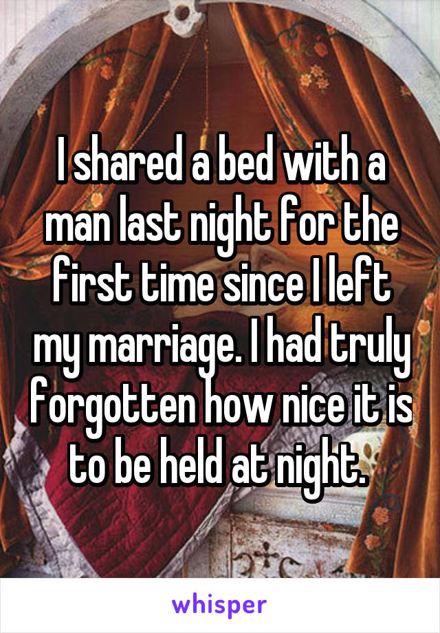 I shared a bed with a man last night for the first time since I left my marriage. I had truly forgotten how nice it is to be held at night. 