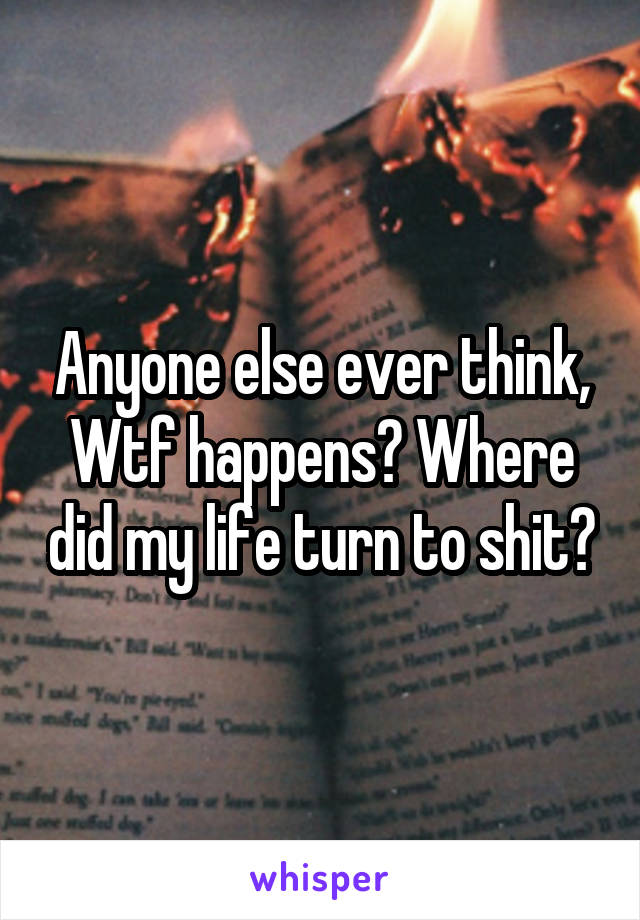 Anyone else ever think,
Wtf happens? Where did my life turn to shit?