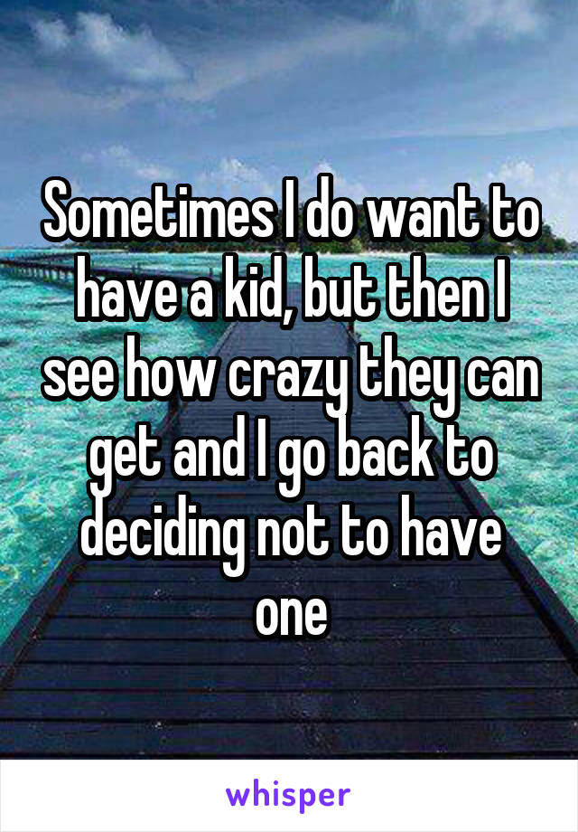 Sometimes I do want to have a kid, but then I see how crazy they can get and I go back to deciding not to have one