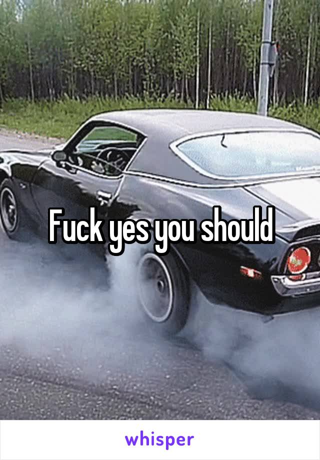 Fuck yes you should