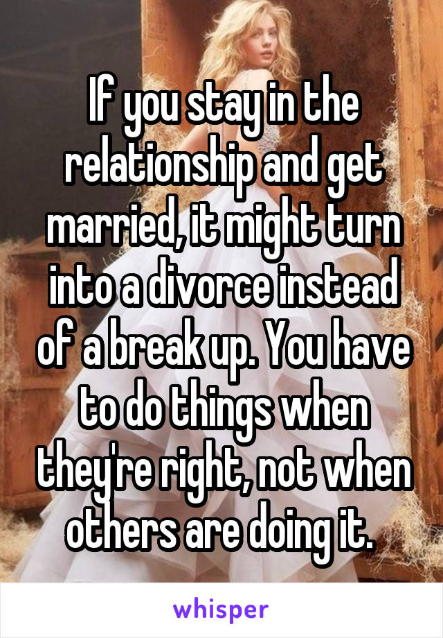 If you stay in the relationship and get married, it might turn into a divorce instead of a break up. You have to do things when they're right, not when others are doing it. 