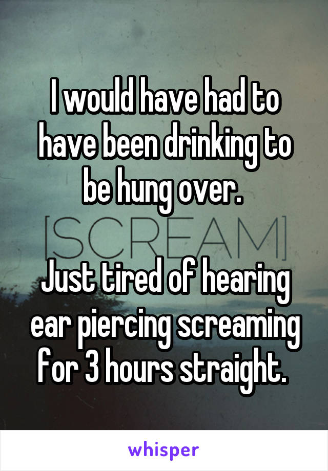 I would have had to have been drinking to be hung over. 

Just tired of hearing ear piercing screaming for 3 hours straight. 