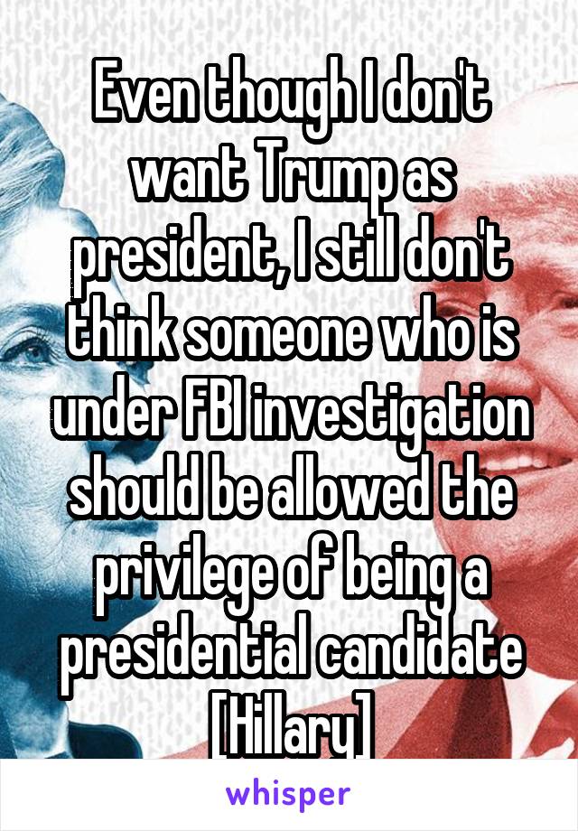 Even though I don't want Trump as president, I still don't think someone who is under FBI investigation should be allowed the privilege of being a presidential candidate [Hillary]