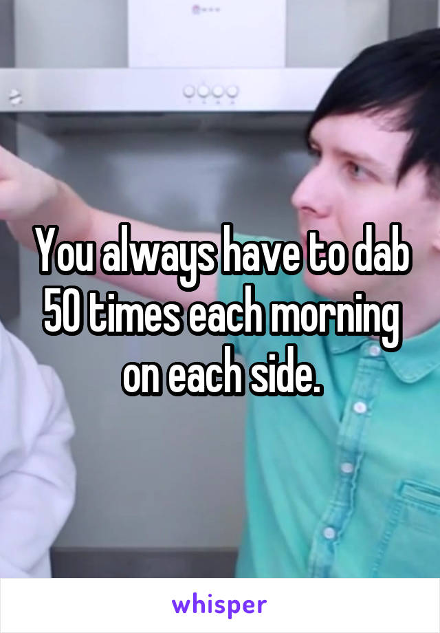 You always have to dab 50 times each morning on each side.