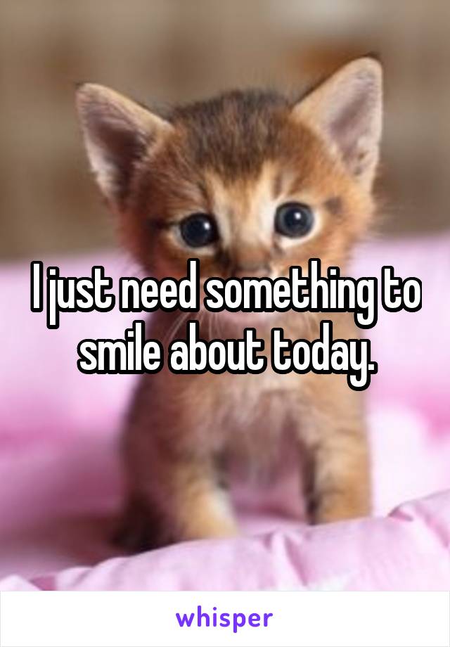 I just need something to smile about today.