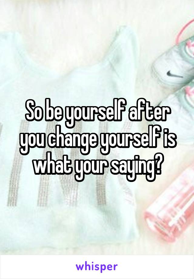 So be yourself after you change yourself is what your saying?