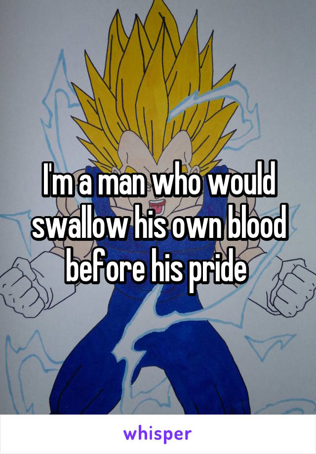 I'm a man who would swallow his own blood before his pride 