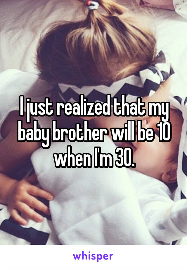 I just realized that my baby brother will be 10 when I'm 30.