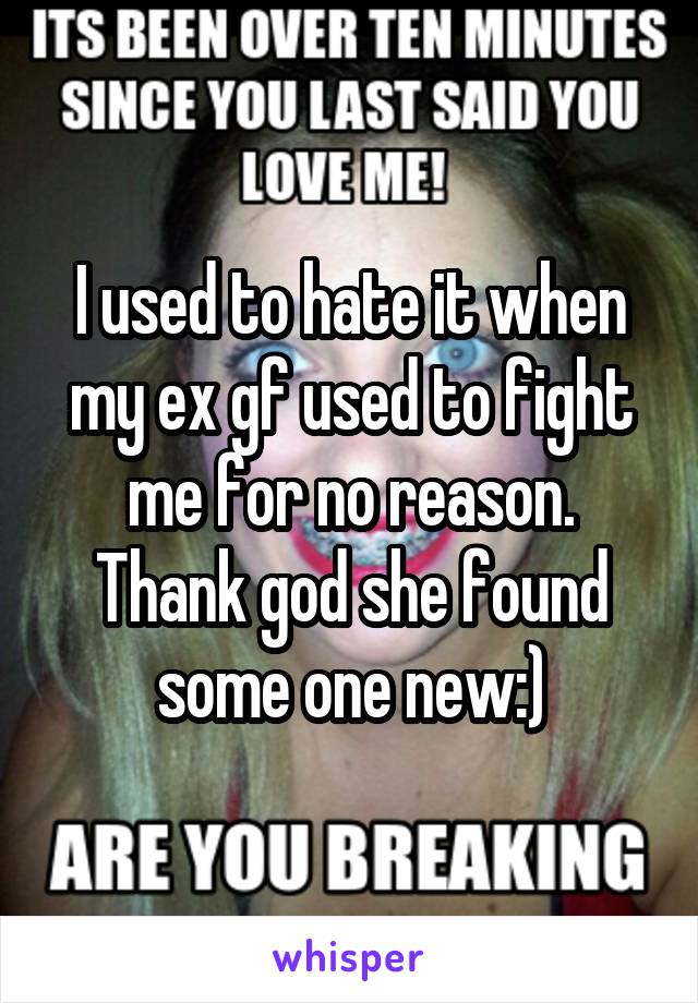 I used to hate it when my ex gf used to fight me for no reason. Thank god she found some one new:)