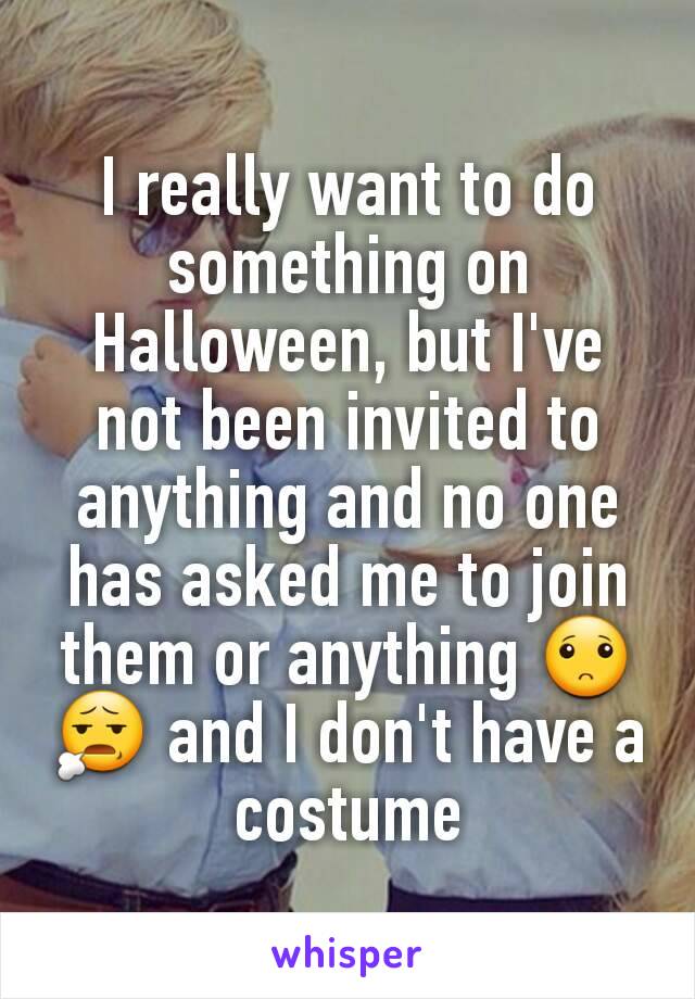 I really want to do something on Halloween, but I've not been invited to anything and no one has asked me to join them or anything 🙁😧 and I don't have a costume
