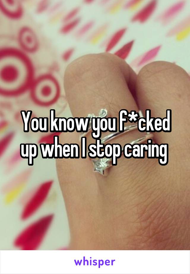 You know you f*cked up when I stop caring 